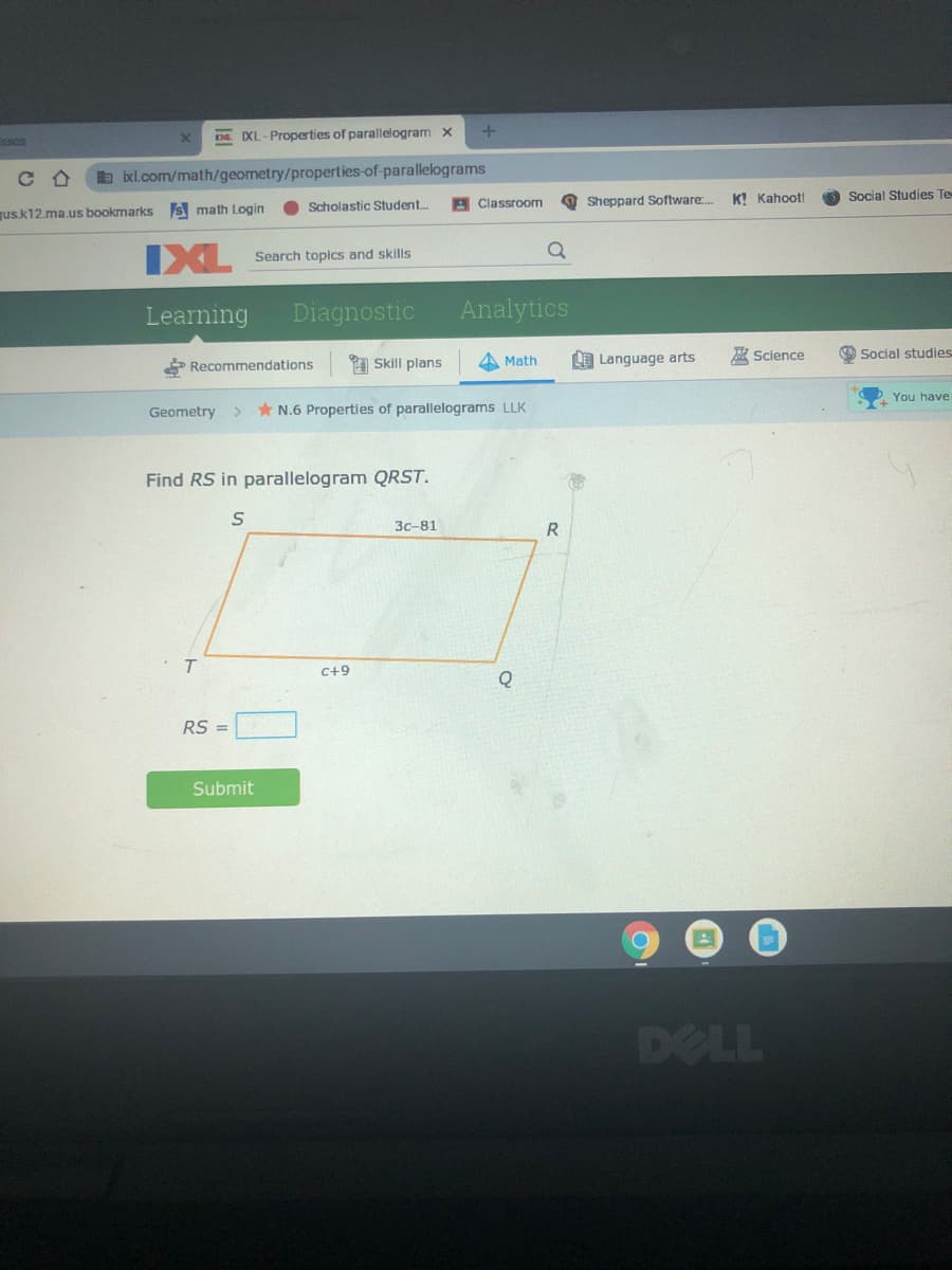 DE. IXL-Properties of parallelogram x
b bxl.com/math/geometry/properties-of-parallelograms
O Sheppard Software.
K! Kahoot!
Social Studies Te
s math Login
Scholastic Student.
Classroom
us.k12.ma.us bookmarks
IXL
Search topics and skills
Learning
Diagnostic
Analytics
* Recommendations
1 Skill plans
A Math
LE Language arts
A Science
O Social studies
You have
Geometry
* N.6 Properties of parallelograms LLK
Find RS in parallelogram QRST.
Зс-81
R
C+9
Q
RS =
Submit
DELL
