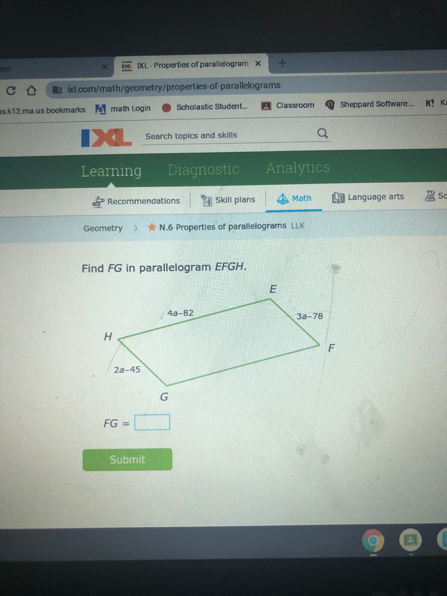 SCS
De XL-Properties of parallelogram x
b bxl.com/math/geometry/properties-of-parallelograms
Scholastic Student.
A Classroom
Sheppard Software:..
K! Ka
s.k12.ma.us bookmarks
math Login
IXL
Search topics and skills
Learning
Diagnostic
Analytics
1 Skill plans
Math
LE Language arts
壓So
Recommendations
Geometry >
* N.6 Properties of parallelograms LLK
Find FG in parallelogram EFGH.
E
4a-82
За-78
H
2a-45
FG =
Submit
