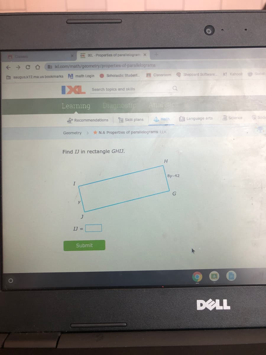 A Classes
E IXL-Properties of parallelogram x
b ixl.com/math/geometry/properties-of-parallelograms
Scholastic Student.
A Classroom
O Sheppard Software.
K! Kahool
Social
O saugus.k12.ma.us bookmarks s math Login
IXL
Search topics and skills
Learning
Diagnostic
Analyics
P Recommendations
A Skili plans
A Math
L Language arts
A Science
O Socia
Geometry >
* N.6 Properties of parallelograms LLK
Find IJ in rectangle GHIJ.
8y-42
IJ =
Submit
DELL
