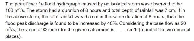The peak flow of a flood hydrograph caused by an isolated storm was observed to be
100 m³/s. The storm had a duration of 8 hours and total depth of rainfall was 7 cm. If in
the above storm, the total rainfall was 9.5 cm in the same duration of 8 hours, then the
flood peak discharge is found to be increased by 40%. Considering the base flow as 20
m³/s, the value of O-index for the given catchment is cm/h (round off to two decimal
places).