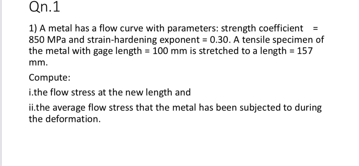 Qn.1
1) A metal has a flow curve with parameters: strength coefficient
850 MPa and strain-hardening exponent = 0.30. A tensile specimen of
the metal with gage length = 100 mm is stretched to a length = 157
%3D
%3D
%3D
mm.
Compute:
i.the flow stress at the new length and
ii.the average flow stress that the metal has been subjected to during
the deformation.
