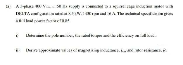 (a) A 3-phase 400 Vrms, 1H, 50 Hz supply is connected to a squirrel cage induction motor with
DELTA configuration rated at 8.5 kW, 1430 rpm and 16 A. The technical specification gives
a full load power factor of 0.85.
i)
Determine the pole number, the rated torque and the efficiency on full load.
ii) Derive approximate values of magnetizing inductance, Lm and rotor resistance, R,
