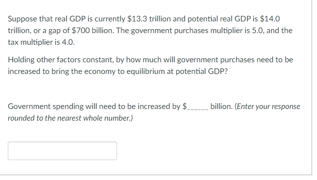 Suppose that real GDP is currently $13.3 trillion and potential real GDP is $14.0
trillion, or a gap of $700 billion. The government purchases multiplier is 5.0, and the
tax multiplier is 4.0.
Holding other factors constant, by how much will government purchases need to be
increased to bring the economy to equilibrium at potential GDP?
Government spending will need to be increased by $
rounded to the nearest whole number.)
billion. (Enter your response