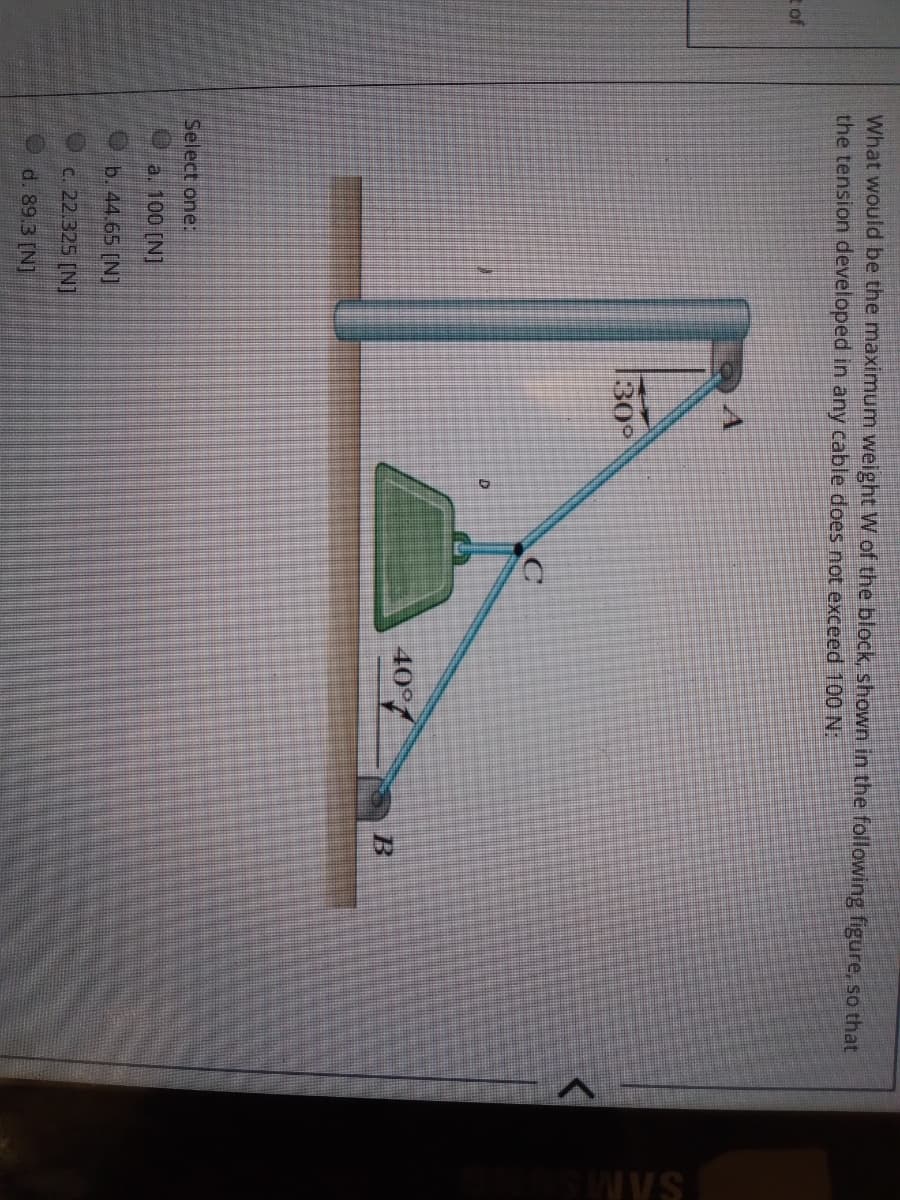 What would be the maximum weight W of the block, shown in the following figure, so that
the tension developed in any cable does not exceed 100 N:
of
130°
40°
Select one:
a. 100 [N]
b. 44.65 [N]
c. 22.325 (N]
d. 89.3 [N]
