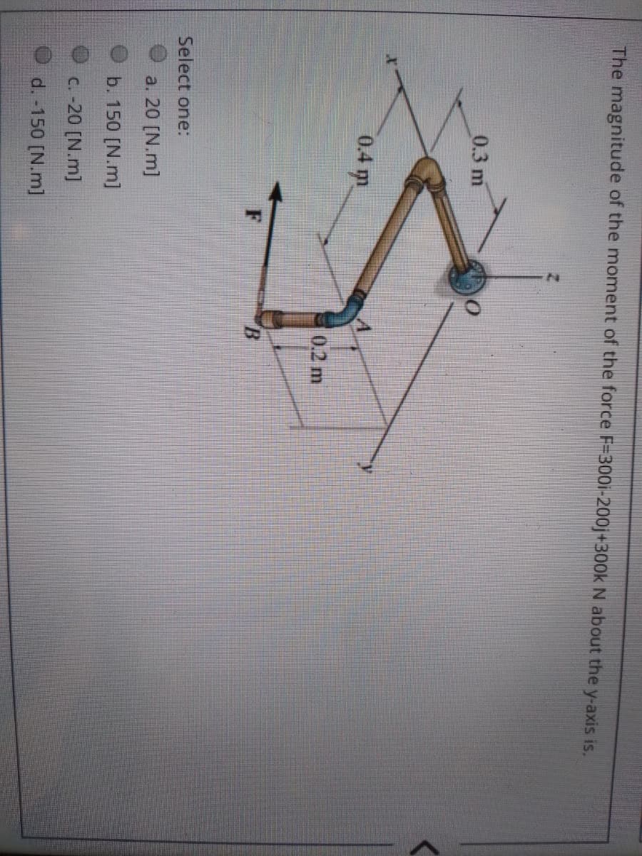 The magnitude of the moment of the force F=300i-200j+300k N about the y-axis is.
0.3 m
0.4 m
0.2 m
F
B
Select one:
a. 20 [N.m]
b. 150 [N.m]
C. -20 [N.m]
O d. -150 [N.m]
