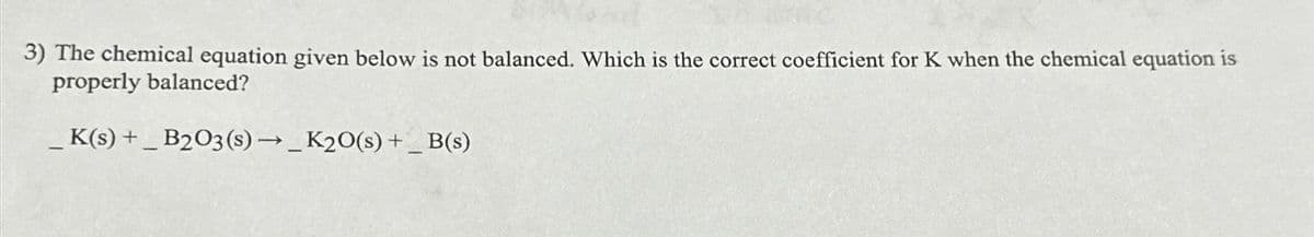 3) The chemical equation given below is not balanced. Which is the correct coefficient for K when the chemical equation is
properly balanced?
_K(s) +_ B2O3(s) → _K2O(s) +_ B(s)