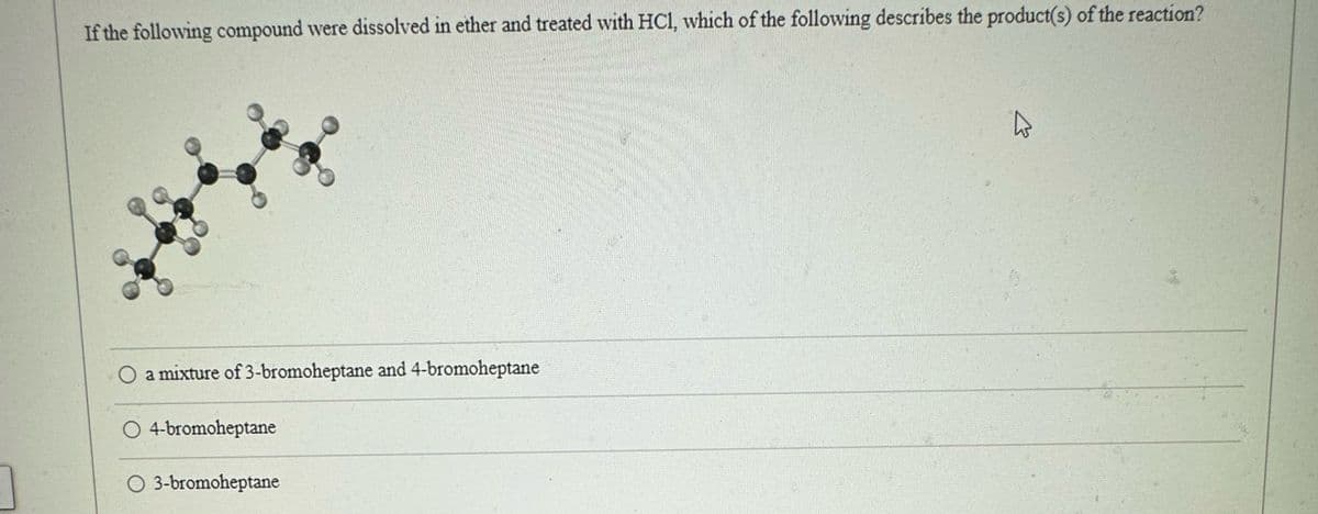 If the following compound were dissolved in ether and treated with HCl, which of the following describes the product(s) of the reaction?
O a mixture of 3-bromoheptane and 4-bromoheptane
O4-bromoheptane
O 3-bromoheptane