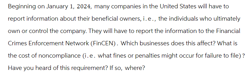 Beginning on January 1, 2024, many companies in the United States will have to
report information about their beneficial owners, i.e., the individuals who ultimately
own or control the company. They will have to report the information to the Financial
Crimes Enforcement Network (FinCEN). Which businesses does this affect? What is
the cost of noncompliance (i.e. what fines or penalties might occur for failure to file)?
Have you heard of this requirement? If so, where?