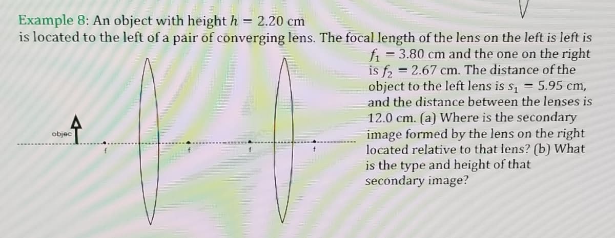 Example 8: An object with height h = 2.20 cm
is located to the left of a pair of converging lens. The focal length of the lens on the left is left is
= 3.80 cm and the one on the right
fi
= 2.67 cm. The distance of the
is f2 =
object to the left lens is s, = 5.95 cm,
and the distance between the lenses is
12.0 cm. (a) Where is the secondary
image formed by the lens on the right
located relative to that lens? (b) What
is the type and height of that
secondary image?
objec
