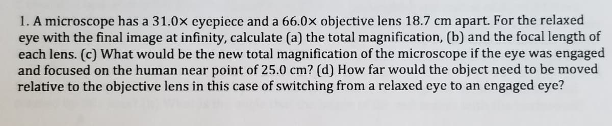 1. A microscope has a 31.0x eyepiece and a 66.0x objective lens 18.7 cm apart. For the relaxed
eye with the final image at infinity, calculate (a) the total magnification, (b) and the focal length of
each lens. (c) What would be the new total magnification of the microscope if the eye was engaged
and focused on the human near point of 25.0 cm? (d) How far would the object need to be moved
relative to the objective lens in this case of switching from a relaxed eye to an engaged eye?
