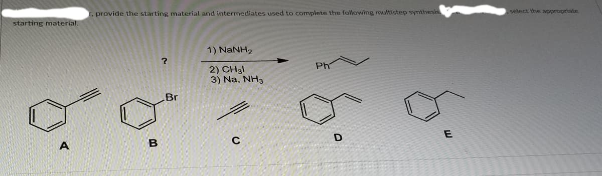 select the appropriate
., provide the starting material and intermediates used to complete the following multistep synthesis
starting material.
1) NaNH2
Ph
2) CH31
3) Na, NH3
Br
A
B
C
