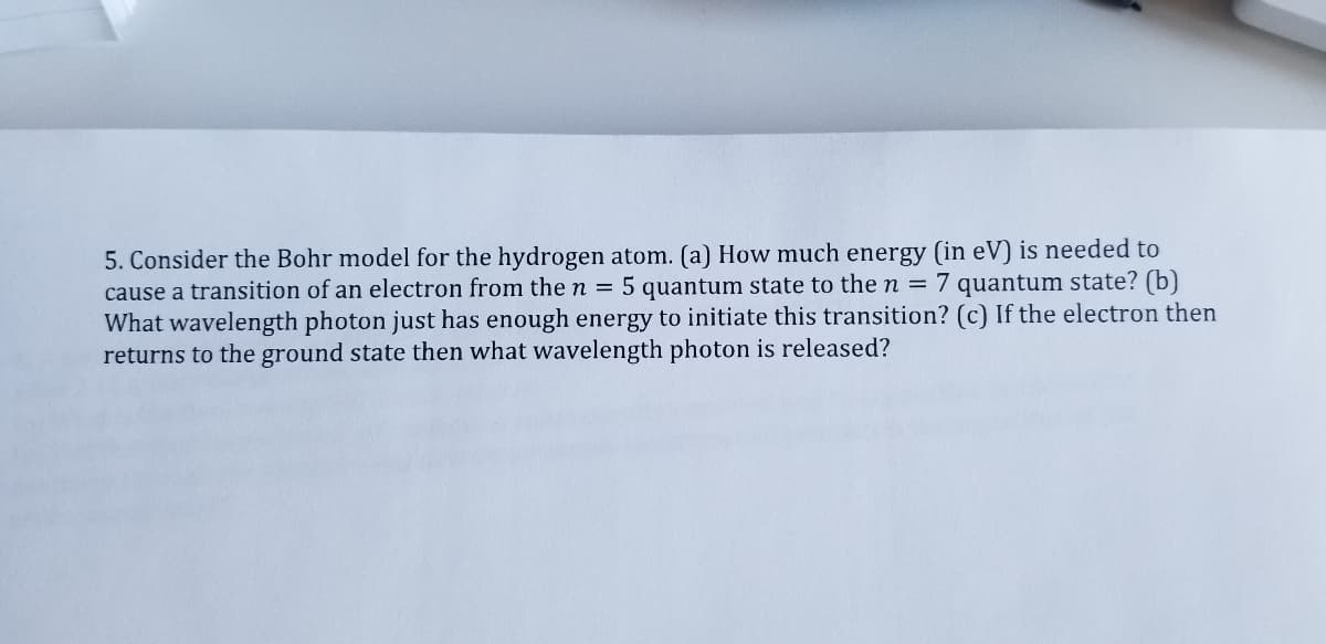 5. Consider the Bohr model for the hydrogen atom. (a) How much energy (in eV) is needed to
cause a transition of an electron from the n = 5 quantum state to the n = 7 quantum state? (b)
What wavelength photon just has enough energy to initiate this transition? (c) If the electron then
returns to the ground state then what wavelength photon is released?
