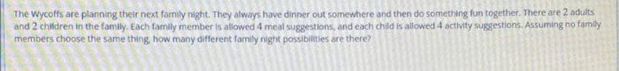 The Wycoffs are planning their next family night. They always have dinner out somewhere and then do something fun together. There are 2 adults
and 2 children in the family. Each family member is allowed 4 meal suggestions, and each child is allowed 4 activity suggestions. Assuming no family
members choose the same thing, how many different family night possiblities are there?
