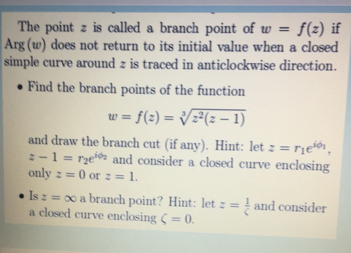 f(z) if
The point z is called a branch point of ww =
Arg (w) does not return to its initial value when a closed
simple curve around z is traced in anticlockwise direction.
• Find the branch points of the function
w = f(2) = /z²(z 1)
W%3D
and draw the branch cut (if any). Hint: let z =rje®1,
:-1 = rzeïo and consider a closed curve enclosing
only z = 0 or z = 1.
%3D
• Is z = 0 a branch point? Hint: let z = ! and consider
a closed curve enclosing = 0.
