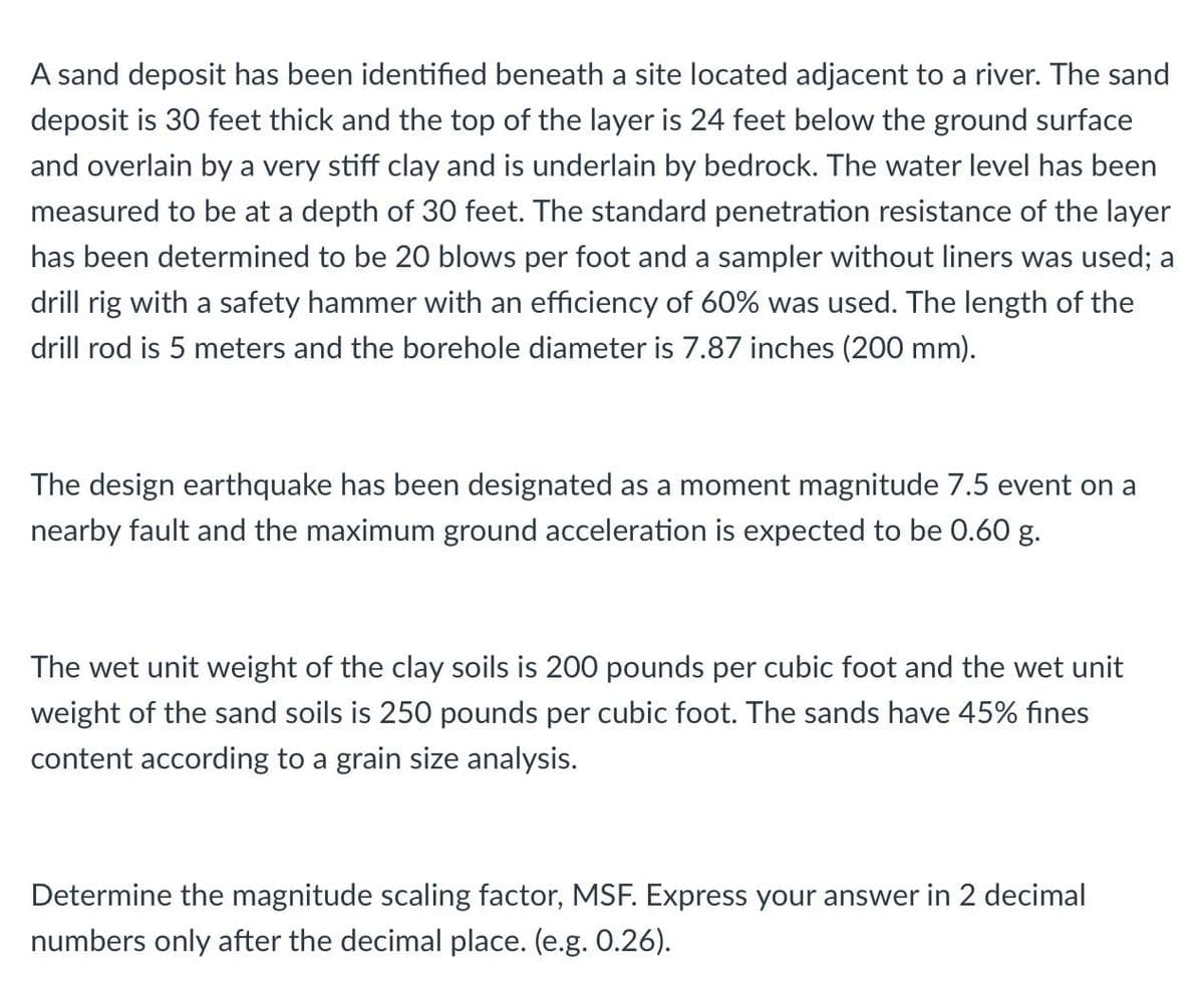 A sand deposit has been identified beneath a site located adjacent to a river. The sand
deposit is 30 feet thick and the top of the layer is 24 feet below the ground surface
and overlain by a very stiff clay and is underlain by bedrock. The water level has been
measured to be at a depth of 30 feet. The standard penetration resistance of the layer
has been determined to be 20 blows per foot and a sampler without liners was used; a
drill rig with a safety hammer with an efficiency of 60% was used. The length of the
drill rod is 5 meters and the borehole diameter is 7.87 inches (200 mm).
The design earthquake has been designated as a moment magnitude 7.5 event on a
nearby fault and the maximum ground acceleration is expected to be 0.60 g.
The wet unit weight of the clay soils is 200 pounds per cubic foot and the wet unit
weight of the sand soils is 250 pounds per cubic foot. The sands have 45% fines
content according to a grain size analysis.
Determine the magnitude scaling factor, MSF. Express your answer in 2 decimal
numbers only after the decimal place. (e.g. 0.26).
