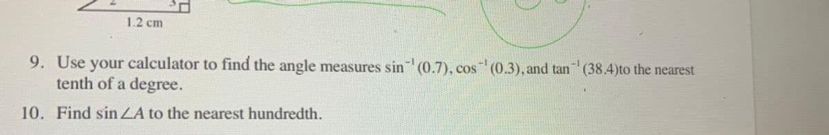 1.2 cm
9. Use your calculator to find the angle measures sin (0.7), cos (0.3), and tan (38.4)to the nearest
tenth of a degree.
10. Find sin ZA to the nearest hundredth.
