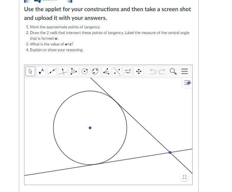 Use the applet for your constructions and then take a screen shot
and upload it with your answers.
1. Mark the approximate points of tangency.
2. Draw the 2 radii that intersect these points of tangency. Label the measure of the central angle
that is formed w.
3. What is the value of w+z?
4. Explain or show your reasoning.
a-2
