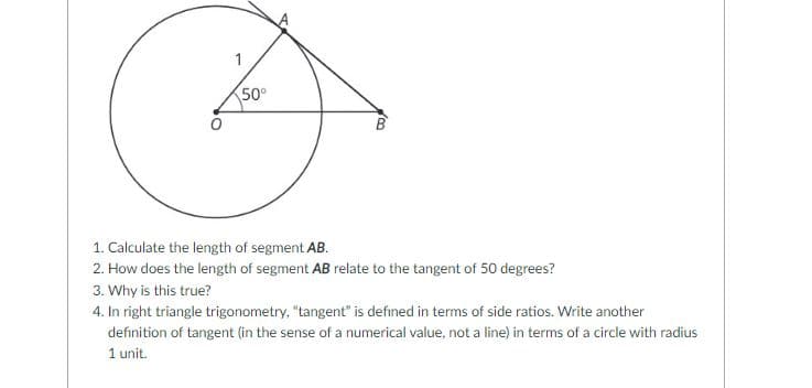 1
50°
1. Calculate the length of segment AB.
2. How does the length of segment AB relate to the tangent of 50 degrees?
3. Why is this true?
4. In right triangle trigonometry, "tangent" is defined in terms of side ratios. Write another
definition of tangent (in the sense of a numerical value, not a line) in terms of a circle with radius
1 unit.

