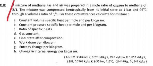 Q 8:
A mixture of methane gas and air was prepared in a mole ratio of oxygen to methane of
3/1. The mixture was compressed isentropically from its initial state at 1 bar and 95°C
through a volumes ratio of 5/1. For these circumstances calculate for mixture :
a. Constant volume specific heat per mole and per kilogram.
b. Constant pressure specific heat per mole and per kilogram.
c. Ratio of specific heats.
d. Gas constant.
e. Final state after compression.
f. Work done per kilogram.
g. Entropy change per kilogram.
h. Change in internal energy per kilogram.
( Ans : 21.3 kJ/kmol K, 0.761 kJ/kg K, 29.6 ki/kmol K, 1.057 kJ/kg K,
1.389, 0.2969 kJ/kg K, 9.35 bar, 415°C, - 244 kJ/kg,0, 244 kJ/kg )
