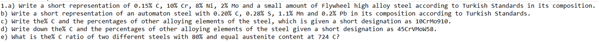 1.a) Write a short representation of 0.15% c, 10% Cr, 8% Ni, 2% Mo and a small amount of Flywheel high alloy steel according to Turkish Standards in its composition.
b) Write a short representation of an automaton steel with 0. 20% c, 0.28% s, 1.1% Mn and 0.2% Pb in its composition according to Turkish Standards.
c) write the% C and the percentages of other alloying elements of the steel, which is given a short designation as 10CrMo910.
d) Write down the% C and the percentages of other alloying elements of the steel given a short designation as 45CrVMoW58.
e) what is the% C ratio of two different steels with 80% and equal austenite content at 724 C?
