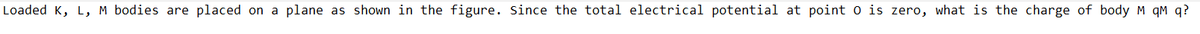 Loaded K, L, M bodies are placed on a plane as shown in the figure. Since the total electrical potential at point o is zero, what is the charge of body M qM q?
