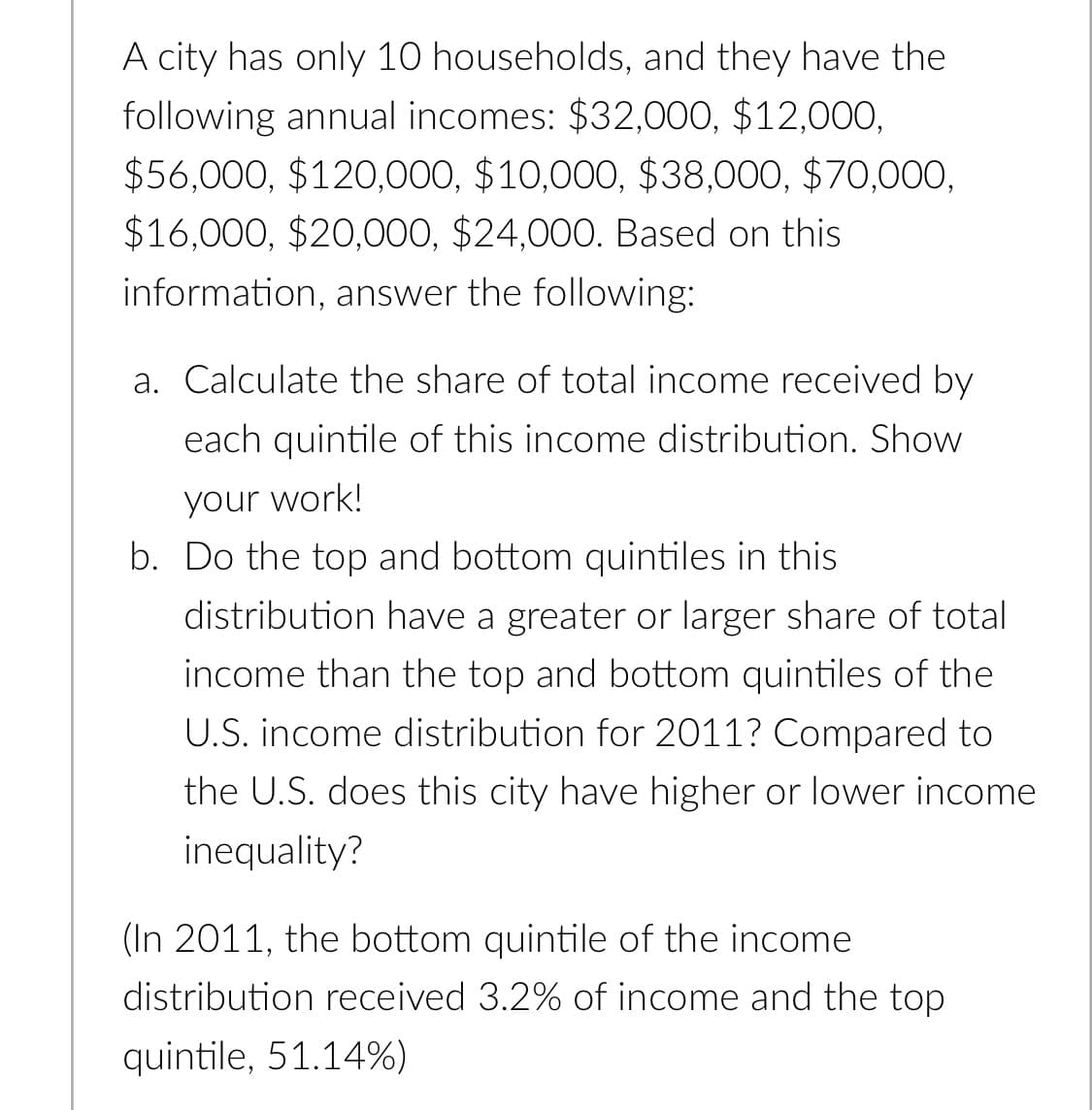 A city has only 10 households, and they have the
following annual incomes: $32,000, $12,000,
$56,000, $120,000, $10,000, $38,000, $70,000,
$16,000, $20,000, $24,000. Based on this
information, answer the following:
a. Calculate the share of total income received by
each quintile of this income distribution. Show
your work!
b. Do the top and bottom quintiles in this
distribution have a greater or larger share of total
income than the top and bottom quintiles of the
U.S. income distribution for 2011? Compared to
the U.S. does this city have higher or lower income
inequality?
(In 2011, the bottom quintile of the income
distribution received 3.2% of income and the top
quintile, 51.14%)
