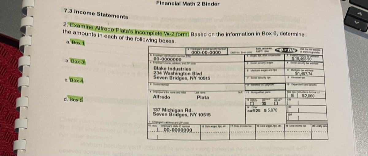 7.3 Income Statements
2. Examine Alfredo Plata's incomplete W-2 form/ Based on the information in Box 6, determine
the amounts in each of the following boxes.
a. Box 1
b. Box 3
c. Box 4
Financial Math 2 Binder
d. Box 5
Lopape derinam
00-0000000
& Uripayer's hark, slut, ad Za
Taghym's four SING
000-00-0000
Blake Industries
234 Washington Blvd
Seven Bridges, NY 10515
Employertime and Fril
Alfredo
137 Michigan Rd.
Seven Bridges, NY 10515
15th Empayer's state 0 number
........00-9990000..
I
Plata
10 Str wag, pe, a
OM No 1045-COOR
dantot bahubane
FAST UM
ANYA, NA MICH Regens
3 ferty w
S Mudicare was and p
11 fere
17 some
co-filo
Aurate per
VS HALL
XA
SFE
14 Other
caf125 $5,870
10 Local way, tips d
4
dwww.ng
$18.468.50
Muda ww
$1,487.74
& Ap
15 Ceparari ca faras
12
la Foctors for brow 1
$2,860
E
130
1
1
19 Los reame f
Loy