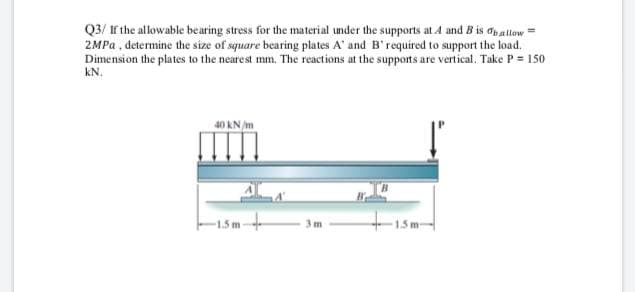 Q3/ If the allowable bearing stress for the material under the supports at 4 and B is dbaltow =
2MPA , determine the size of square bearing plates A' and B'required to support the load.
Dimension the plates to the nearest mm. The reactions at the supports are vertical. Take P = 150
kN.
40 KN /m
15m-
3m

