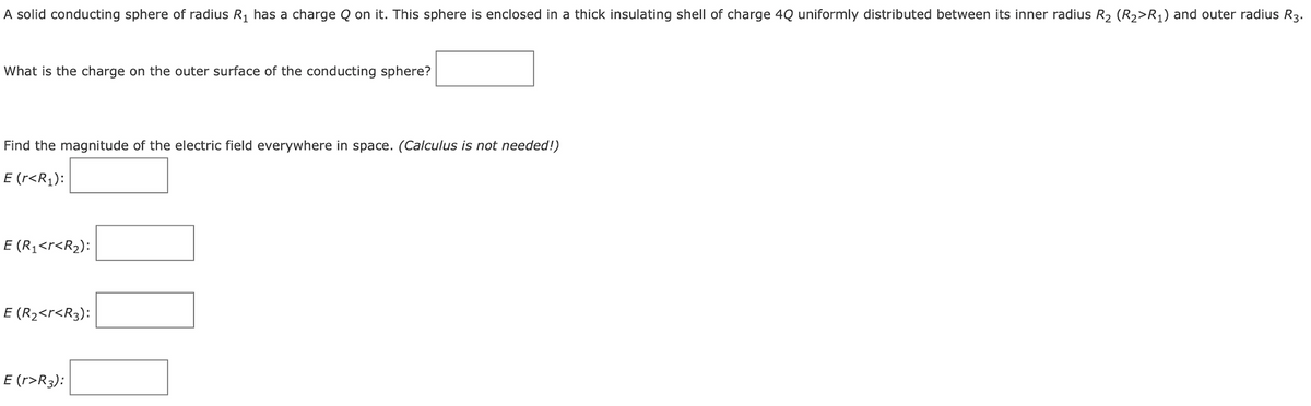 A solid conducting sphere of radius R₁ has a charge Q on it. This sphere is enclosed in a thick insulating shell of charge 4Q uniformly distributed between its inner radius R₂ (R2>R₁) and outer radius R3.
What is the charge on the outer surface of the conducting sphere?
Find the magnitude of the electric field everywhere in space. (Calculus is not needed!)
E (r<R₁):
E (R₁<r<R₂):
E (R₂<r<R3):
E (r>R3):