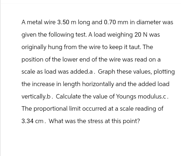 A metal wire 3.50 m long and 0.70 mm in diameter was
given the following test. A load weighing 20 N was
originally hung from the wire to keep it taut. The
position of the lower end of the wire was read on a
scale as load was added.a. Graph these values, plotting
the increase in length horizontally and the added load
vertically.b. Calculate the value of Youngs modulus.c.
The proportional limit occurred at a scale reading of
3.34 cm. What was the stress at this point?