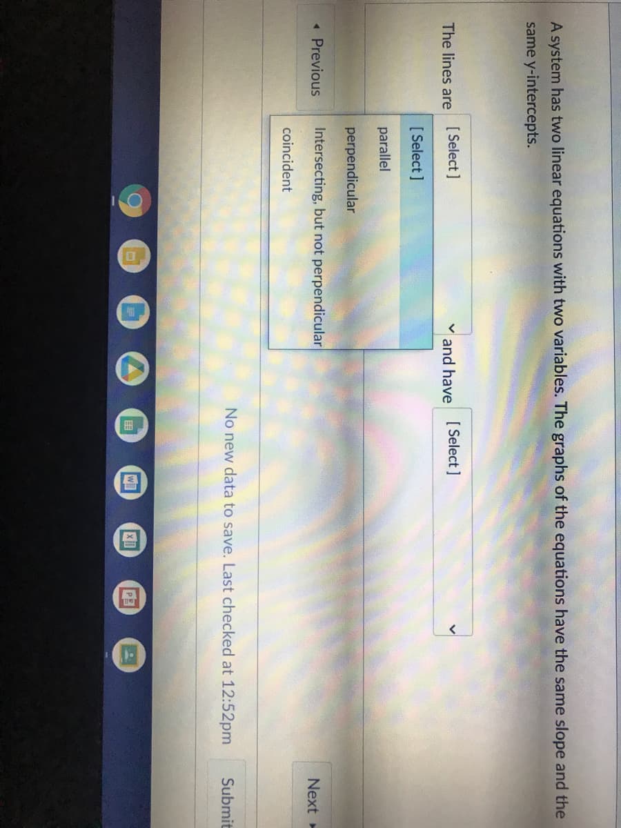 A system has two linear equations with two variables. The graphs of the equations have the same slope and the
same y-intercepts.
The lines are [ Select]
v and have
[ Select ]
[ Select ]
parallel
perpendicular
« Previous
Intersecting, but not perpendicular
Next
coincident
No new data to save. Last checked at 12:52pm
Submit
围
W
