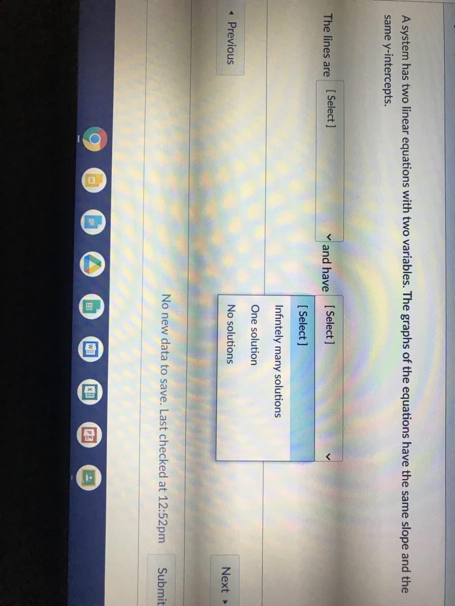 A system has two linear equations with two variables. The graphs of the equations have the same slope and the
same y-intercepts.
The lines are
[ Select]
and have [Select ]
[ Select ]
Infintely many solutions
One solution
« Previous
No solutions
Next
No new data to save. Last checked at 12:52pm
Submit
国
W
