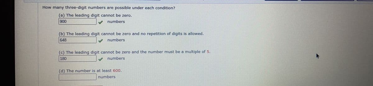 How many three-digit numbers are possible under each condition?
(a) The leading digit cannot be zero.
900
numbers
(b) The leading digit cannot be zero and no repetition of digits is allowed.
648
numbers
(c) The leading digit cannot be zero and the number must be a multiple of 5.
180
numbers
(d) The number is at least 600.
numbers
