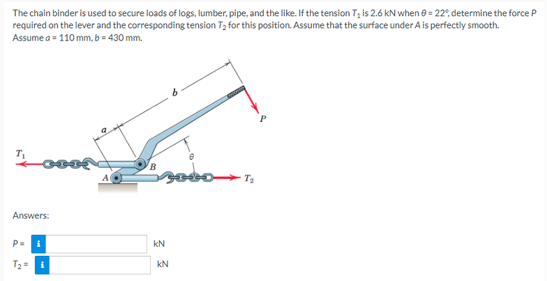 The chain binder is used to secure loads of logs, lumber, pipe, and the like. If the tension T₁ is 2.6 KN when 0= 22°, determine the force P
required on the lever and the corresponding tension T₂ for this position. Assume that the surface under A is perfectly smooth.
Assume a = 110 mm, b = 430 mm.
T₁
B
Answers:
T₂ =
KN
KN
6
C
T₂