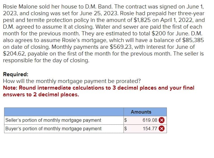 Rosie Malone sold her house to D.M. Band. The contract was signed on June 1,
2023, and closing was set for June 25, 2023. Rosie had prepaid her three-year
pest and termite protection policy in the amount of $1,825 on April 1, 2022, and
D.M. agreed to assume it at closing. Water and sewer are paid the first of each
month for the previous month. They are estimated to total $200 for June. D.M.
also agrees to assume Rosie's mortgage, which will have a balance of $85,385
on date of closing. Monthly payments are $569.23, with interest for June of
$204.62, payable on the first of the month for the previous month. The seller is
responsible for the day of closing.
Required:
How will the monthly mortgage payment be prorated?
Note: Round intermediate calculations to 3 decimal places and your final
answers to 2 decimal places.
Seller's portion of monthly mortgage payment
Buyer's portion of monthly mortgage payment
S
$
GA
Amounts
619.08 X
154.77 X