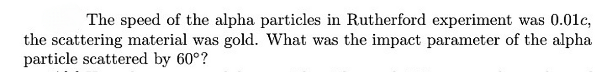 The speed of the alpha particles in Rutherford experiment was 0.01c,
the scattering material was gold. What was the impact parameter of the alpha
particle scattered by 60°?