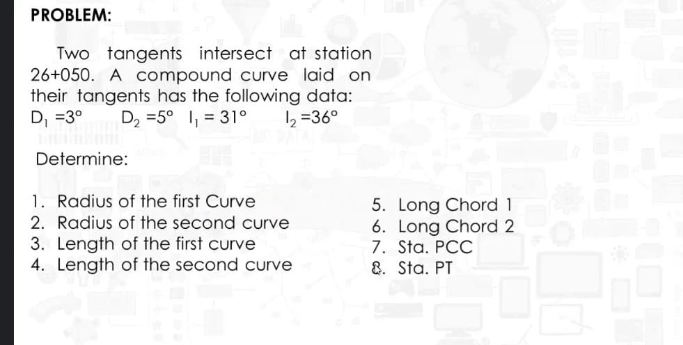 PROBLEM:
Two tangents intersect at station
26+050. A compound curve laid on
their tangents has the following data:
D, =3°
D2 =5° 1, = 31°
2 =36°
Determine:
1. Radius of the first Curve
2. Radius of the second curve
5. Long Chord 1
6. Long Chord 2
7. Sta. PCC
8. Sta. PT
3. Length of the first curve
4. Length of the second curve
