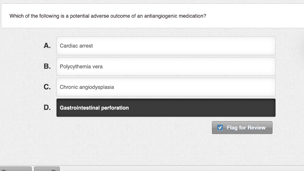 Which of the following is a potential adverse outcome of an antiangiogenic medication?
A.
Cardiac arrest
В.
Polycythemia vera
С.
Chronic angiodysplasia
D.
Gastrointestinal perforation
V Flag for Review
