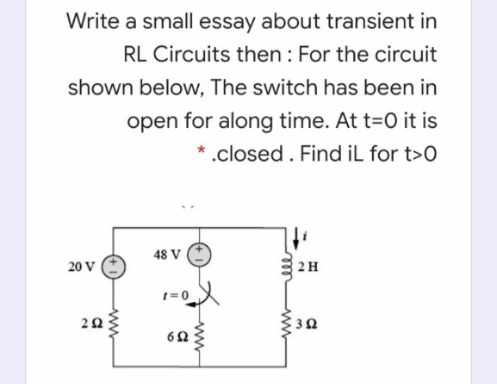 Write a small essay about transient in
RL Circuits then : For the circuit
shown below, The switch has been in
open for along time. At t=0 it is
* .closed. Find iL for t>0
48 V
20 V
2H
t= 0
ll
