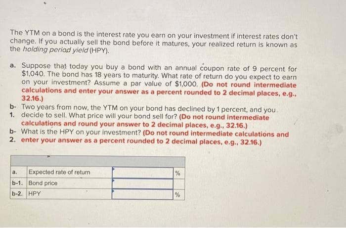 The YTM on a bond is the interest rate you earn on your investment if interest rates don't
change. If you actually sell the bond before it matures, your realized return is known as
the holding period yield (HPY).
a. Suppose that today you buy a bond with an annual coupon rate of 9 percent for
$1,040. The bond has 18 years to maturity. What rate of return do you expect to earn
on your investment? Assume a par value of $1,000. (Do not round intermediate
calculations and enter your answer as a percent rounded to 2 decimal places, e.g.,
32.16.)
b- Two years from now, the YTM on your bond has declined by 1 percent, and you
1. decide to sell. What price will your bond sell for? (Do not round intermediate
calculations and round your answer to 2 decimal places, e.g., 32.16.)
b- What is the HPY on your investment? (Do not round intermediate calculations and
2. enter your answer as a percent rounded to 2 decimal places, e.g., 32.16.)
Expected rate of return
a.
b-1. Bond price
b-2. HPY
%