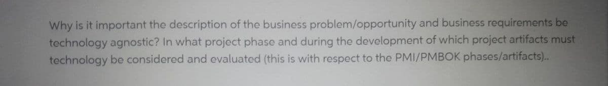 Why is it important the description of the business problem/opportunity and business requirements be
technology agnostic? In what project phase and during the development of which project artifacts must
technology be considered and evaluated (this is with respect to the PMI/PMBOK phases/artifacts)..