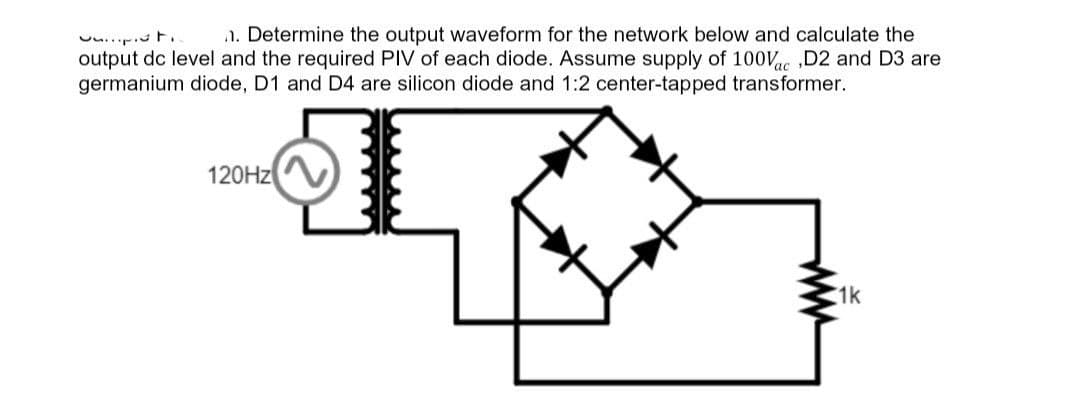 t
n. Determine the output waveform for the network below and calculate the
output dc level and the required PIV of each diode. Assume supply of 100Vac,D2 and D3 are
germanium diode, D1 and D4 are silicon diode and 1:2 center-tapped transformer.
120Hz
www
1k