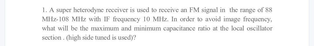 1. A super heterodyne receiver is used to receive an FM signal in the range of 88
MHz-108 MHz with IF frequency 10 MHz. In order to avoid image frequency,
what will be the maximum and minimum capacitance ratio at the local oscillator
section. (high side tuned is used)?