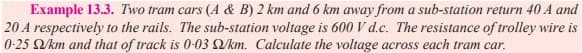 Example 13.3. Two tram cars (A & B) 2 km and 6 km away from a sub-station return 40 A and
20 A respectively to the rails. The sub-station voltage is 600 V d.c. The resistance of trolley wire is
0-25 92/km and that of track is 0-03 2/km. Calculate the voltage across each tram car.