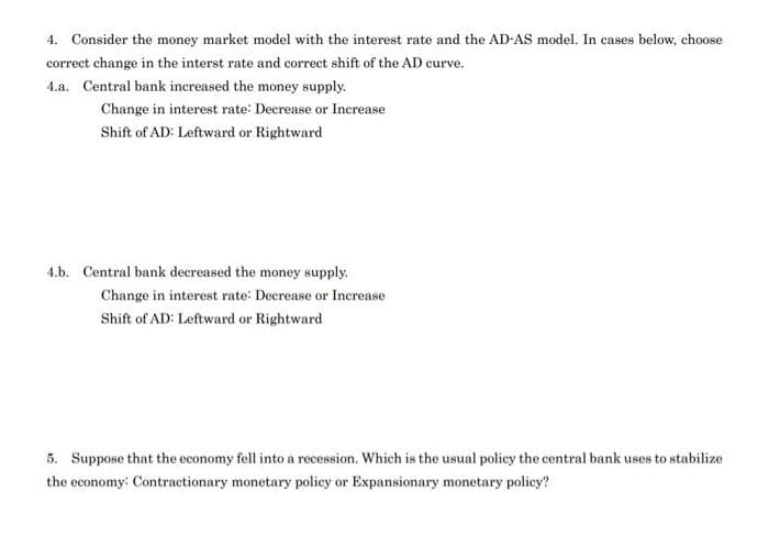 4. Consider the money market model with the interest rate and the AD-AS model. In cases below, choose
correct change in the interst rate and correct shift of the AD curve.
4.a. Central bank increased the money supply.
Change in interest rate: Decrease or Increase
Shift of AD: Leftward or Rightward
4.b. Central bank decreased the money supply.
Change in interest rate: Decrease or Increase
Shift of AD: Leftward or Rightward
5. Suppose that the economy fell into a recession. Which is the usual policy the central bank uses to stabilize
the economy: Contractionary monetary policy or Expansionary monetary policy?