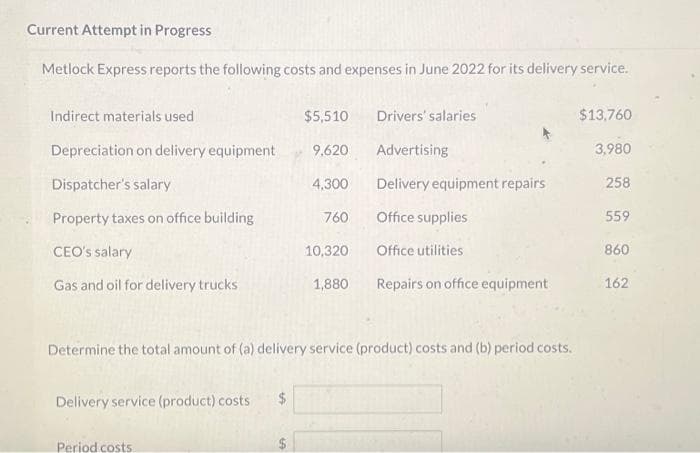Current Attempt in Progress
Metlock Express reports the following costs and expenses in June 2022 for its delivery service.
Indirect materials used
Depreciation on delivery equipment
Dispatcher's salary
Property taxes on office building
CEO's salary
Gas and oil for delivery trucks
Delivery service (product) costs
Period costs
$5,510
9,620
(A
4,300
760
Determine the total amount of (a) delivery service (product) costs and (b) period costs.
Drivers' salaries
Advertising
Delivery equipment repairs
Office supplies
Office utilities
10,320
1,880 Repairs on office equipment
$13,760
3,980
258
559
860
162