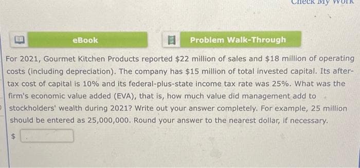 Problem Walk-Through
For 2021, Gourmet Kitchen Products reported $22 million of sales and $18 million of operating
costs (including depreciation). The company has $15 million of total invested capital. Its after-
tax cost of capital is 10% and its federal-plus-state income tax rate was 25%. What was the
firm's economic value added (EVA), that is, how much value did management add to
stockholders' wealth during 2021? Write out your answer completely. For example, 25 million.
should be entered as 25,000,000. Round your answer to the nearest dollar, if necessary.
$
eBook