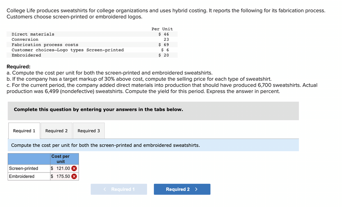 College Life produces sweatshirts for college organizations and uses hybrid costing. It reports the following for its fabrication process.
Customers choose screen-printed or embroidered logos.
Direct materials
Conversion
Fabrication process costs
Customer choices-Logo types Screen-printed
Embroidered
Required:
a. Compute the cost per unit for both the screen-printed and embroidered sweatshirts.
b. If the company has a target markup of 30% above cost, compute the selling price for each type of sweatshirt.
c. For the current period, the company added direct materials into production that should have produced 6,700 sweatshirts. Actual
production was 6,499 (nondefective) sweatshirts. Compute the yield for this period. Express the answer in percent.
Complete this question by entering your answers in the tabs below.
Required 1 Required 2 Required 3
Per Unit
$ 46
23
$ 69
$ 6
$ 20
Compute the cost per unit for both the screen-printed and embroidered sweatshirts.
Cost per
unit
$121.00 x
$ 175.50 X
Screen-printed
Embroidered
< Required 1
Required 2 >