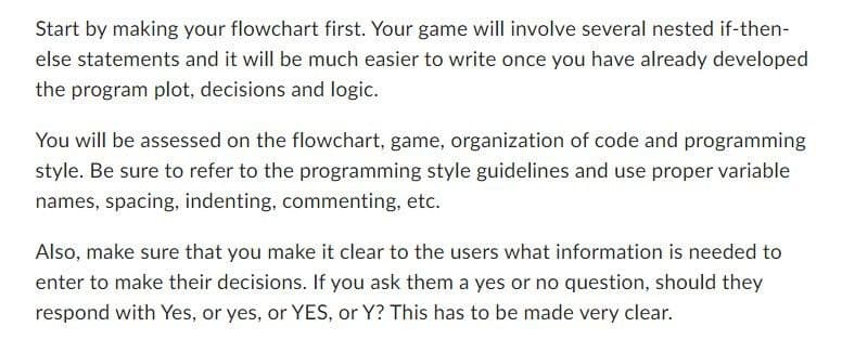 Start by making your flowchart first. Your game will involve several nested if-then-
else statements and it will be much easier to write once you have already developed
the program plot, decisions and logic.
You will be assessed on the flowchart, game, organization of code and programming
style. Be sure to refer to the programming style guidelines and use proper variable
names, spacing, indenting, commenting, etc.
Also, make sure that you make it clear to the users what information is needed to
enter to make their decisions. If you ask them a yes or no question, should they
respond with Yes, or yes, or YES, or Y? This has to be made very clear.