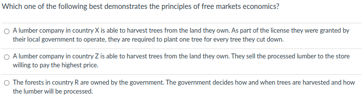 Which one of the following best demonstrates the principles of free markets economics?
O A lumber company in country X is able to harvest trees from the land they own. As part of the license they were granted by
their local government to operate, they are required to plant one tree for every tree they cut down.
O A lumber company in country Z is able to harvest trees from the land they own. They sell the processed lumber to the store
willing to pay the highest price.
O The forests in country R are owned by the government. The government decides how and when trees are harvested and how
the lumber will be processed.
